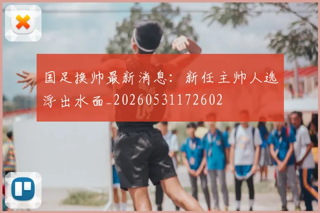 国足换帅最新消息：新任主帅人选浮出水面_20260531172602