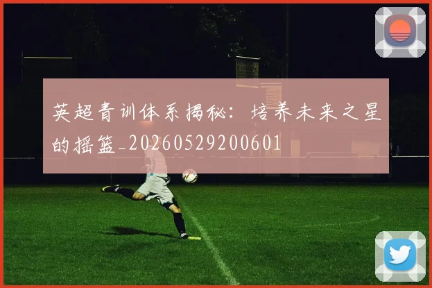 英超青训体系揭秘：培养未来之星的摇篮_20260529200601