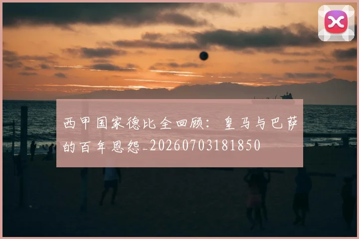 西甲国家德比全回顾：皇马与巴萨的百年恩怨_20260703181850