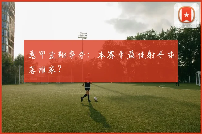 意甲金靴争夺：本赛季最佳射手花落谁家？
