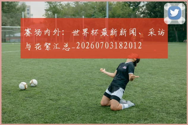 赛场内外:世界杯最新新闻、采访与花絮汇总_20260703182012